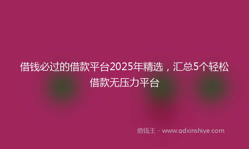 借钱必过的借款平台2025年精选，汇总5个轻松借款无压力平台