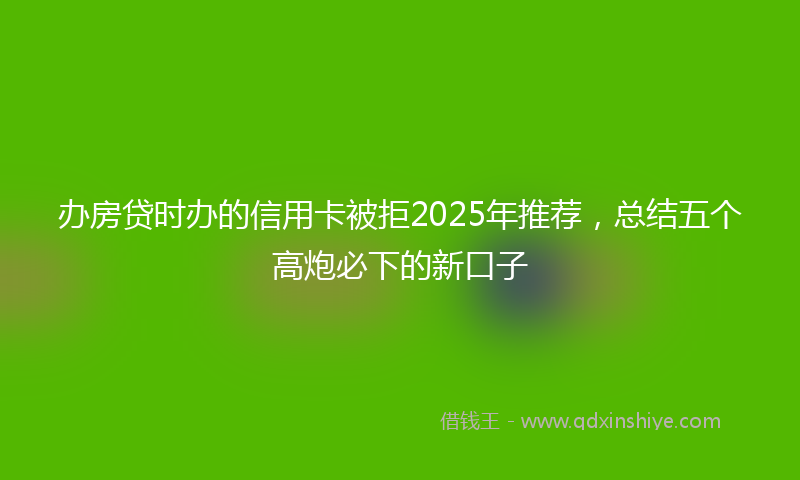 办房贷时办的信用卡被拒2025年推荐，总结五个高炮必下的新口子