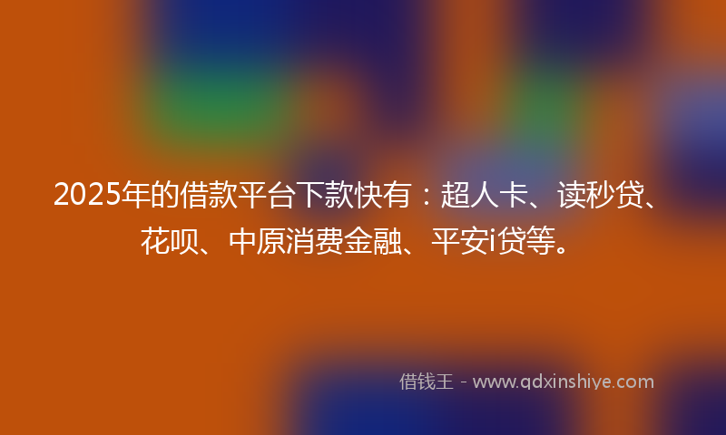 2025年的借款平台下款快有：超人卡、读秒贷、花呗、中原消费金融、平安i贷等。