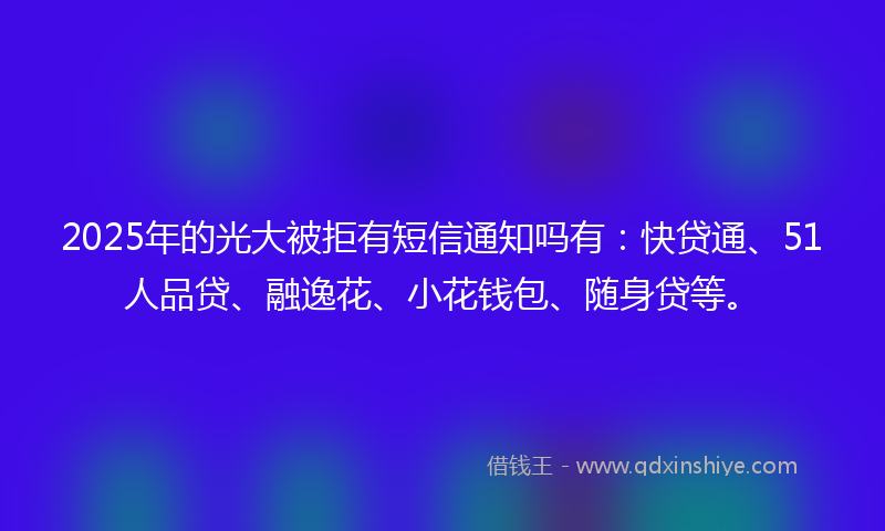 2025年的光大被拒有短信通知吗有：快贷通、51人品贷、融逸花、小花钱包、随身贷等。