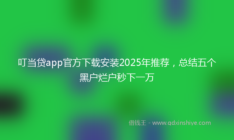 叮当贷app官方下载安装2025年推荐，总结五个黑户烂户秒下一万