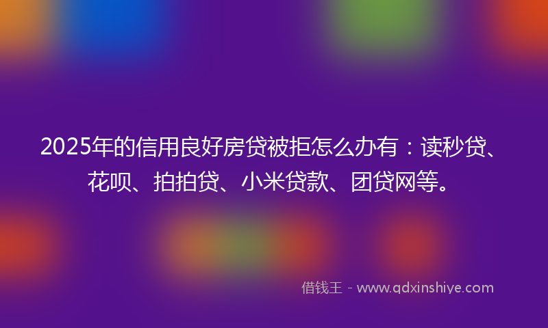2025年的信用良好房贷被拒怎么办有：读秒贷、花呗、拍拍贷、小米贷款、团贷网等。