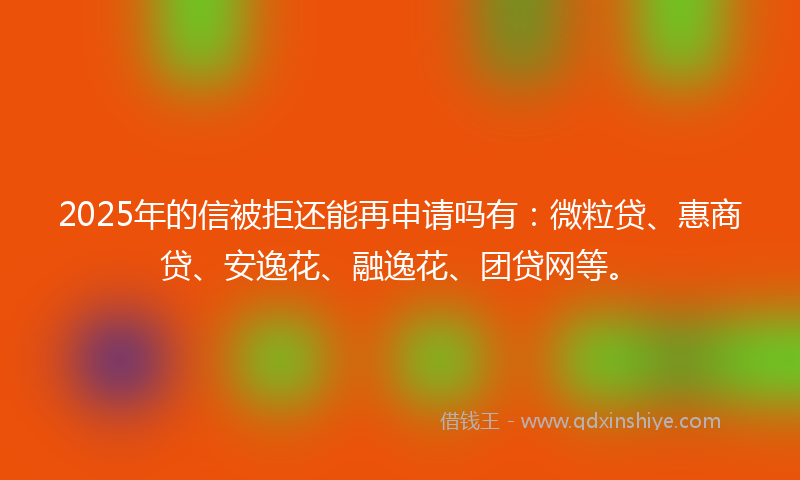 2025年的信被拒还能再申请吗有：微粒贷、惠商贷、安逸花、融逸花、团贷网等。
