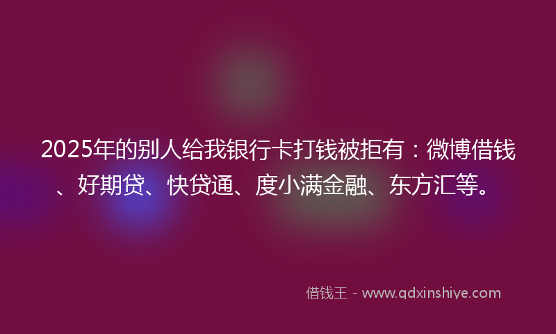 2025年的别人给我银行卡打钱被拒有：微博借钱、好期贷、快贷通、度小满金融、东方汇等。