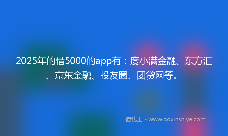 2025年的借5000的app有：度小满金融、东方汇、京东金融、投友圈、团贷网等。