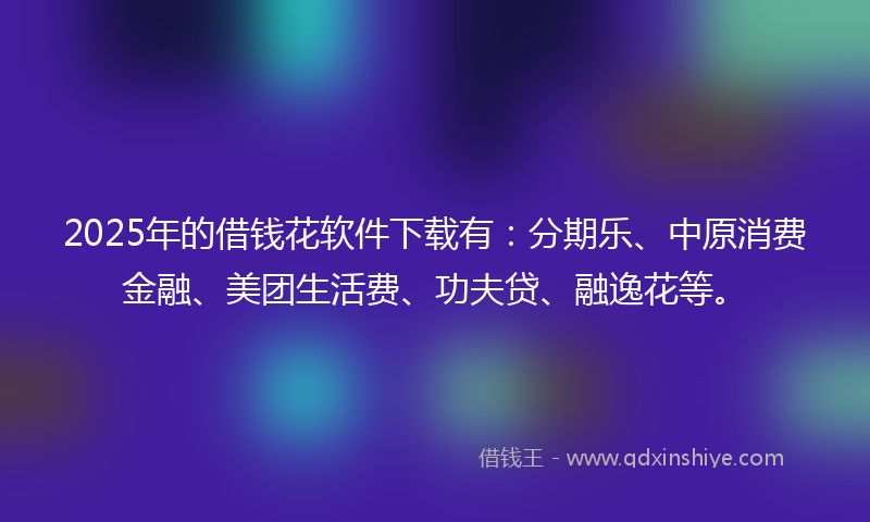 2025年的借钱花软件下载有：分期乐、中原消费金融、美团生活费、功夫贷、融逸花等。