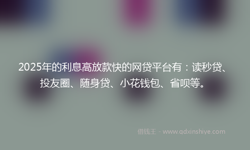 2025年的利息高放款快的网贷平台有：读秒贷、投友圈、随身贷、小花钱包、省呗等。
