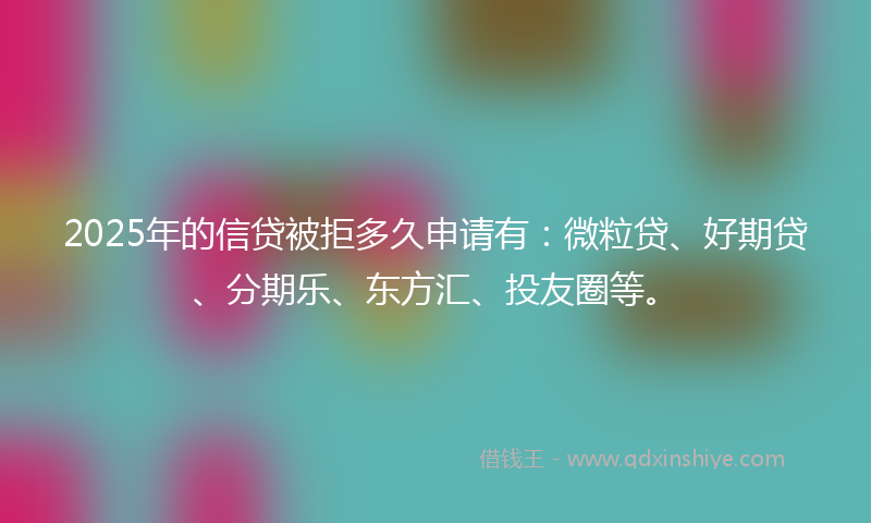 2025年的信贷被拒多久申请有：微粒贷、好期贷、分期乐、东方汇、投友圈等。