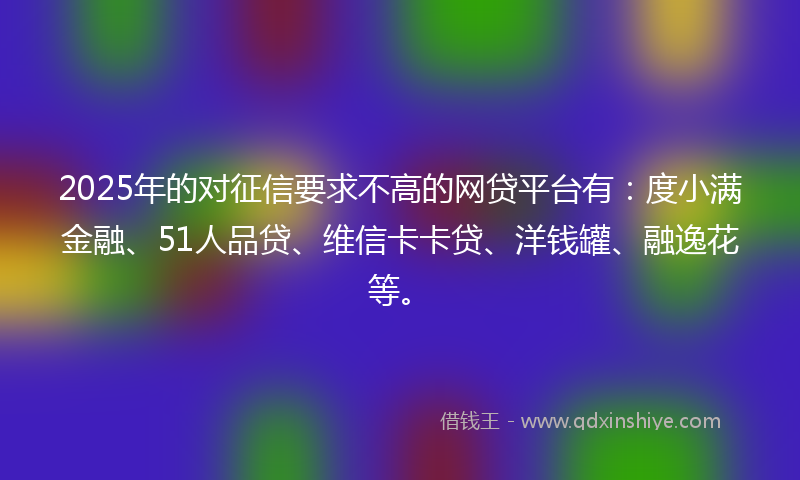 2025年的对征信要求不高的网贷平台有：度小满金融、51人品贷、维信卡卡贷、洋钱罐、融逸花等。