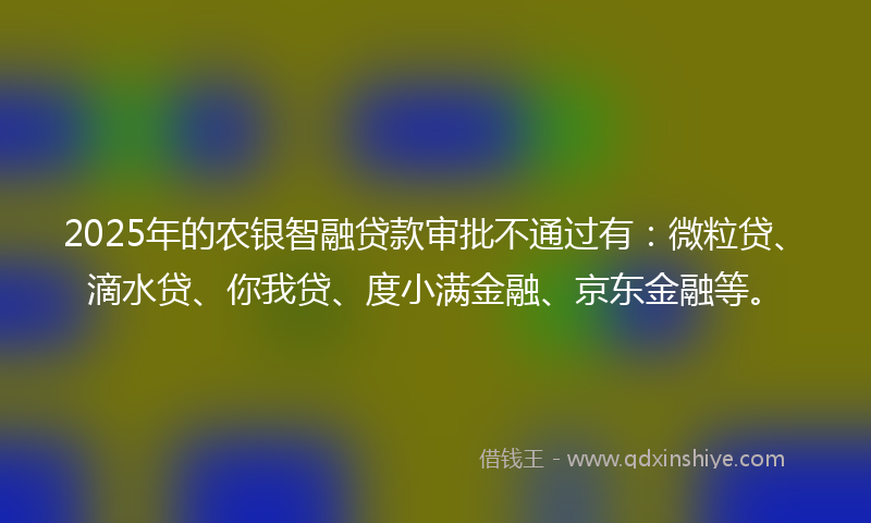 2025年的农银智融贷款审批不通过有：微粒贷、滴水贷、你我贷、度小满金融、京东金融等。