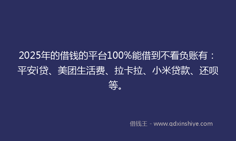 2025年的借钱的平台100%能借到不看负账有：平安i贷、美团生活费、拉卡拉、小米贷款、还呗等。