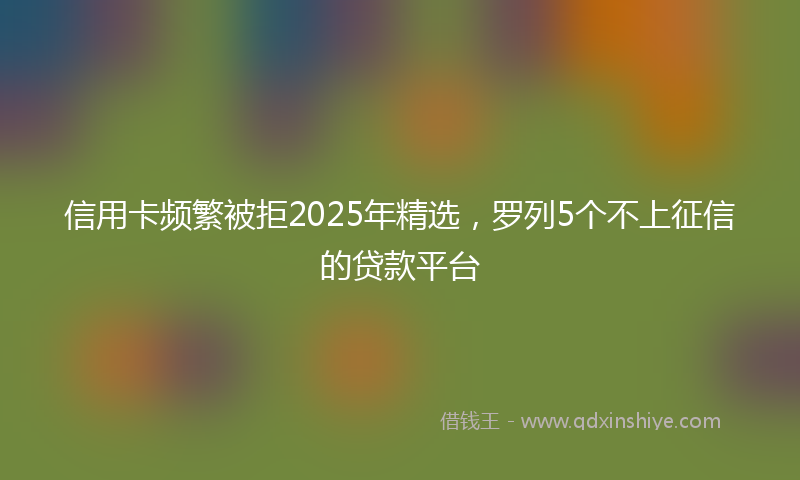 信用卡频繁被拒2025年精选，罗列5个不上征信的贷款平台