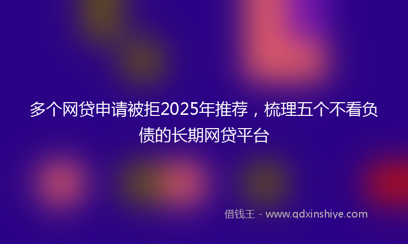 多个网贷申请被拒2025年推荐，梳理五个不看负债的长期网贷平台