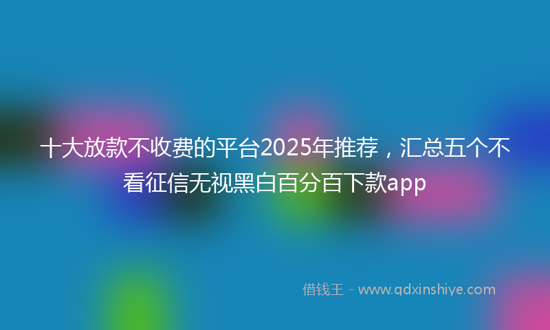 十大放款不收费的平台2025年推荐，汇总五个不看征信无视黑白百分百下款app