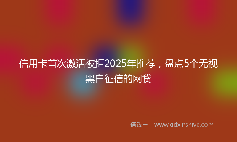 信用卡首次激活被拒2025年推荐，盘点5个无视黑白征信的网贷
