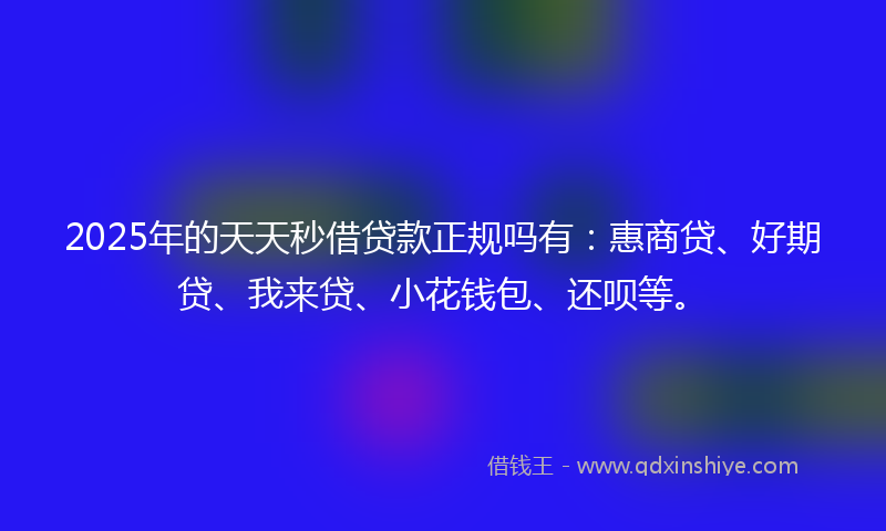 2025年的天天秒借贷款正规吗有：惠商贷、好期贷、我来贷、小花钱包、还呗等。