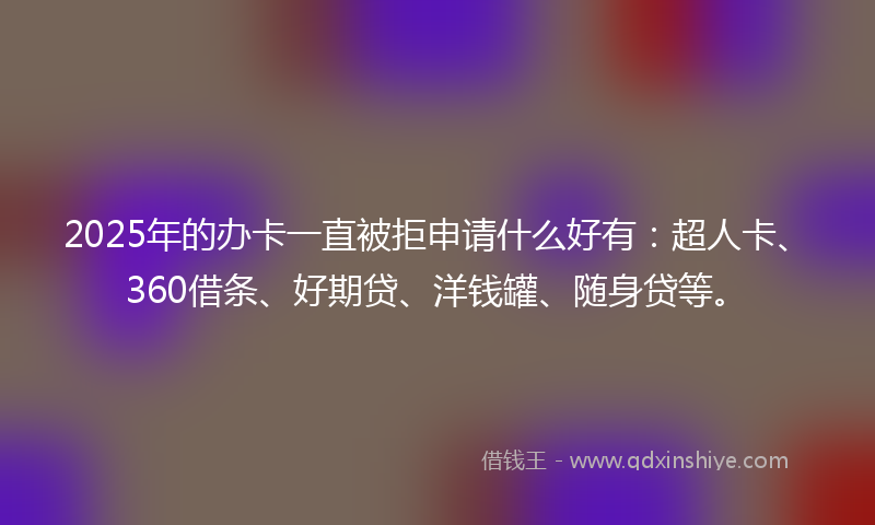 2025年的办卡一直被拒申请什么好有：超人卡、360借条、好期贷、洋钱罐、随身贷等。