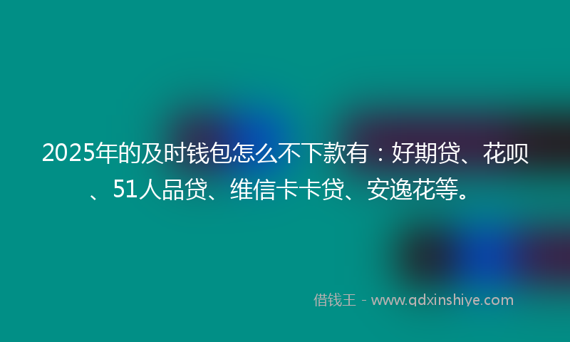 2025年的及时钱包怎么不下款有：好期贷、花呗、51人品贷、维信卡卡贷、安逸花等。