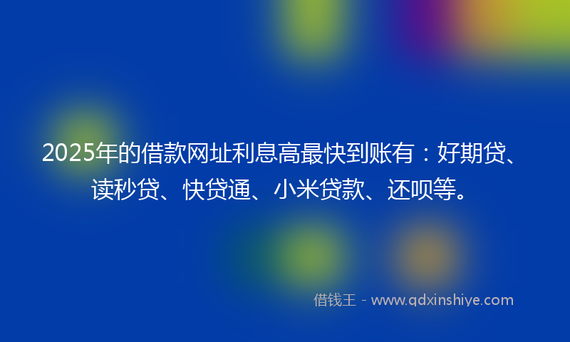 2025年的借款网址利息高最快到账有：好期贷、读秒贷、快贷通、小米贷款、还呗等。