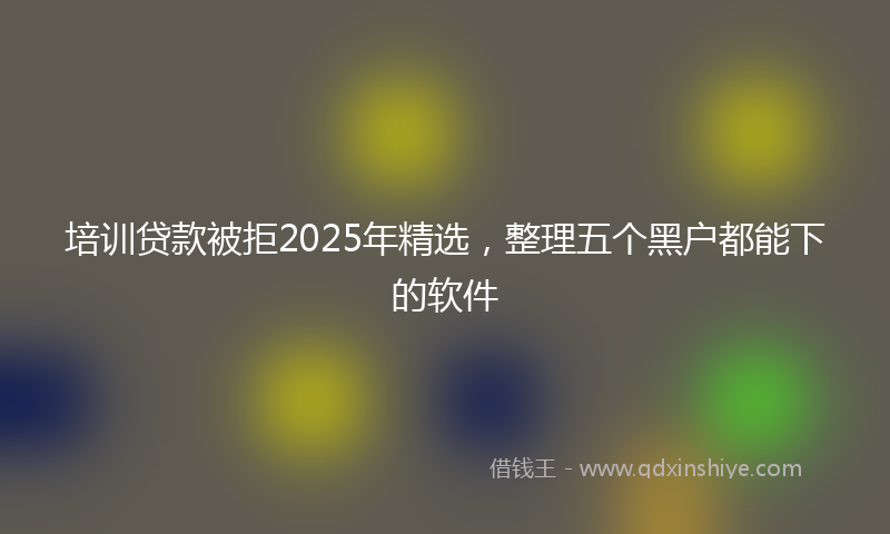 培训贷款被拒2025年精选，整理五个黑户都能下的软件