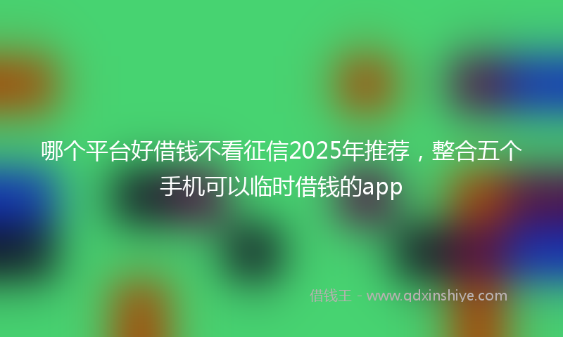 哪个平台好借钱不看征信2025年推荐，整合五个手机可以临时借钱的app