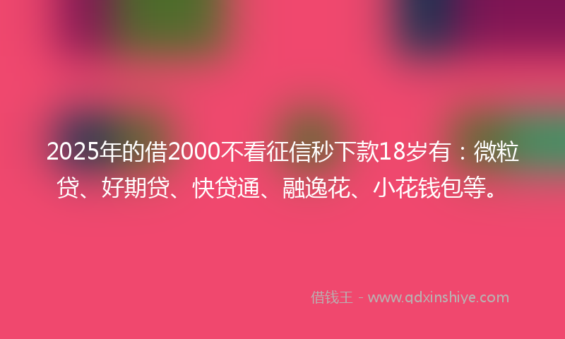 2025年的借2000不看征信秒下款18岁有：微粒贷、好期贷、快贷通、融逸花、小花钱包等。