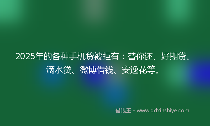 2025年的各种手机贷被拒有：替你还、好期贷、滴水贷、微博借钱、安逸花等。
