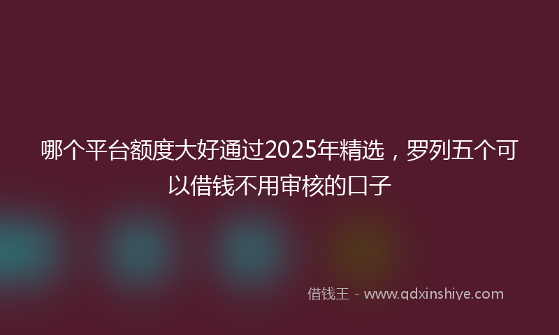 哪个平台额度大好通过2025年精选，罗列五个可以借钱不用审核的口子
