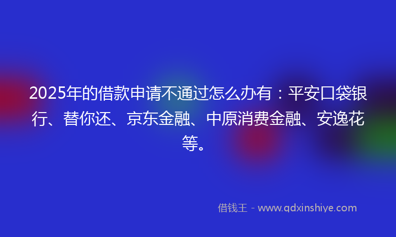 2025年的借款申请不通过怎么办有：平安口袋银行、替你还、京东金融、中原消费金融、安逸花等。