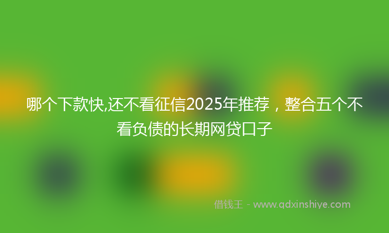 哪个下款快,还不看征信2025年推荐，整合五个不看负债的长期网贷口子