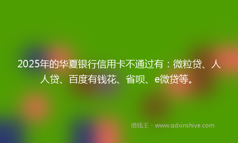 2025年的华夏银行信用卡不通过有：微粒贷、人人贷、百度有钱花、省呗、e微贷等。