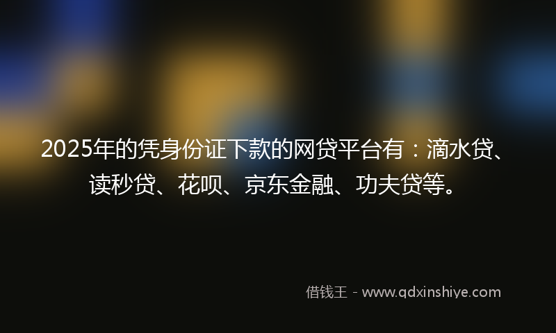2025年的凭身份证下款的网贷平台有：滴水贷、读秒贷、花呗、京东金融、功夫贷等。