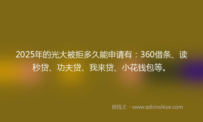 2025年的光大被拒多久能申请有：360借条、读秒贷、功夫贷、我来贷、小花钱包等。
