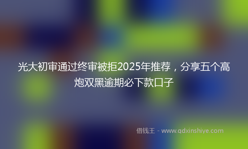 光大初审通过终审被拒2025年推荐，分享五个高炮双黑逾期必下款口子