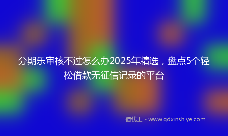 分期乐审核不过怎么办2025年精选，盘点5个轻松借款无征信记录的平台