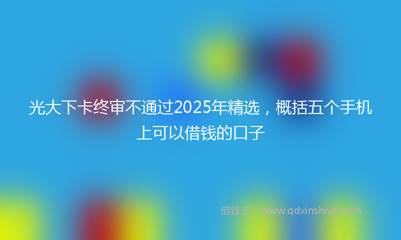 光大下卡终审不通过2025年精选，概括五个手机上可以借钱的口子