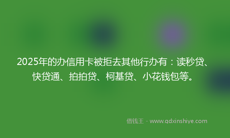 2025年的办信用卡被拒去其他行办有：读秒贷、快贷通、拍拍贷、柯基贷、小花钱包等。