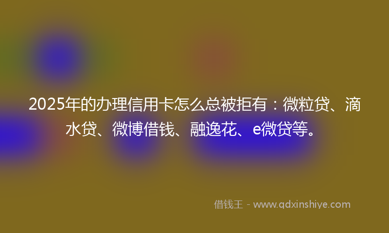 2025年的办理信用卡怎么总被拒有：微粒贷、滴水贷、微博借钱、融逸花、e微贷等。