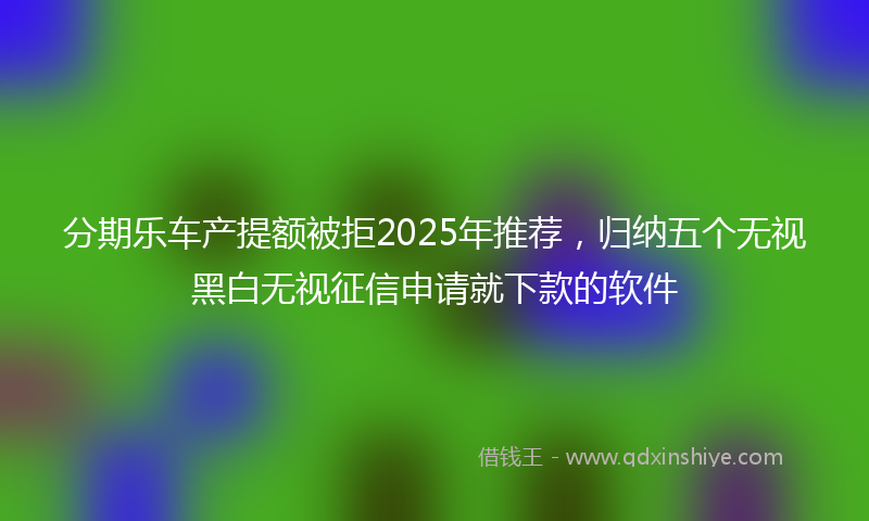分期乐车产提额被拒2025年推荐，归纳五个无视黑白无视征信申请就下款的软件