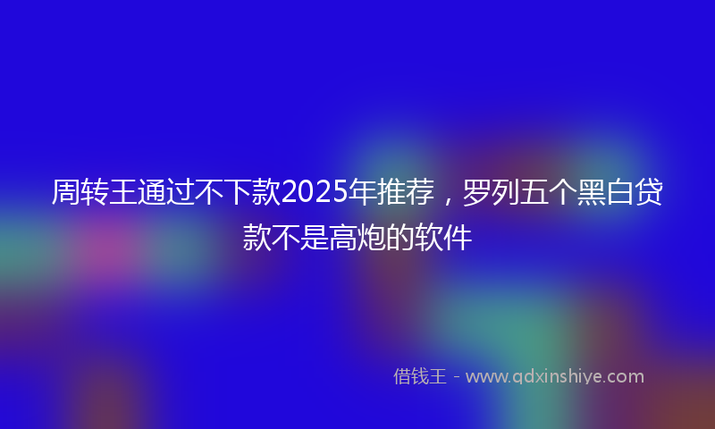 周转王通过不下款2025年推荐，罗列五个黑白贷款不是高炮的软件