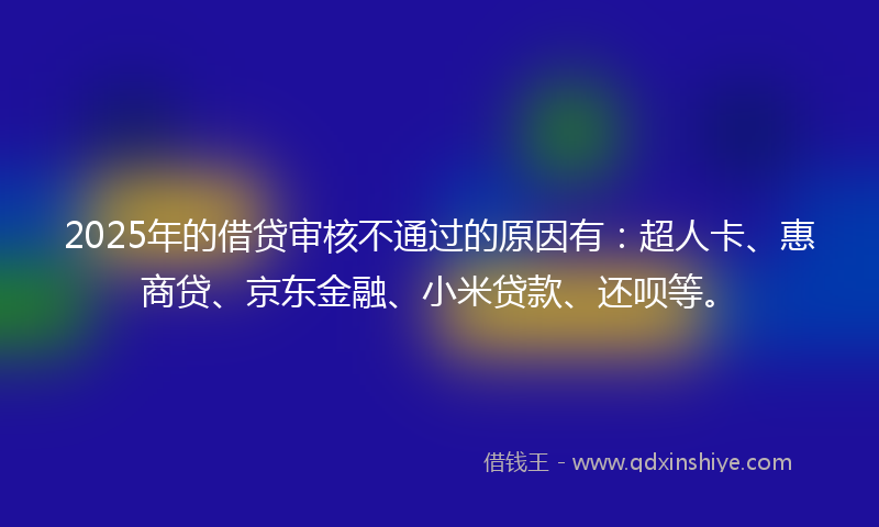 2025年的借贷审核不通过的原因有：超人卡、惠商贷、京东金融、小米贷款、还呗等。