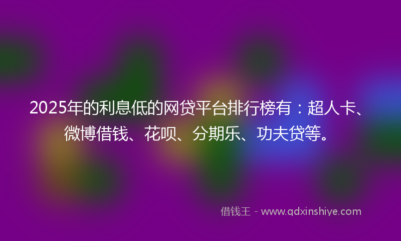 2025年的利息低的网贷平台排行榜有：超人卡、微博借钱、花呗、分期乐、功夫贷等。