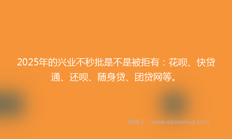 2025年的兴业不秒批是不是被拒有：花呗、快贷通、还呗、随身贷、团贷网等。
