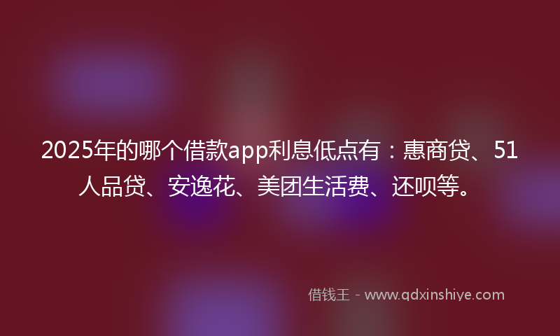 2025年的哪个借款app利息低点有：惠商贷、51人品贷、安逸花、美团生活费、还呗等。