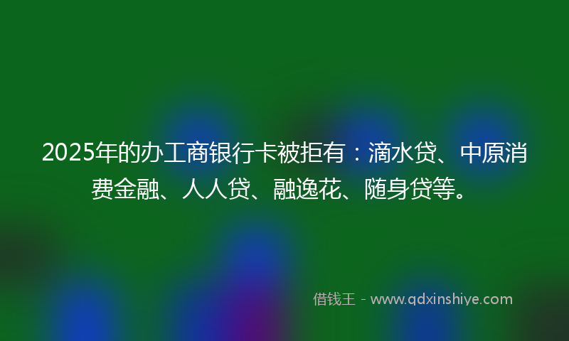 2025年的办工商银行卡被拒有：滴水贷、中原消费金融、人人贷、融逸花、随身贷等。