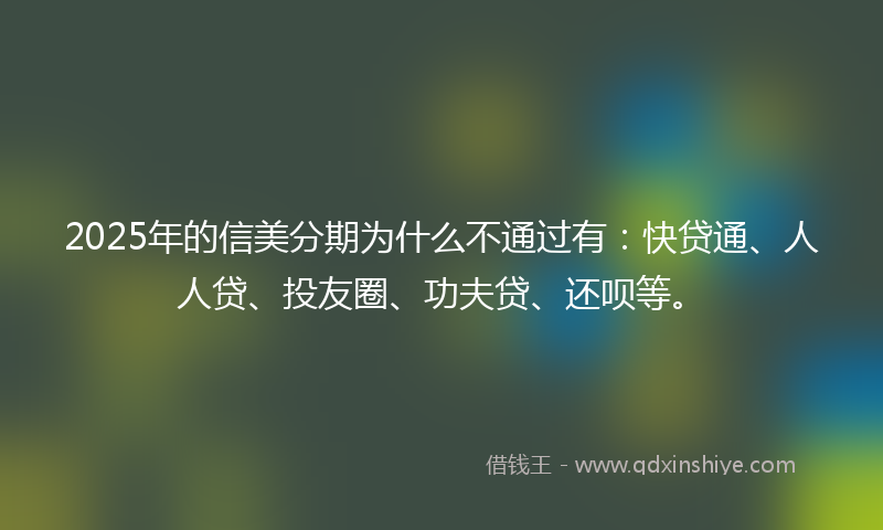 2025年的信美分期为什么不通过有：快贷通、人人贷、投友圈、功夫贷、还呗等。