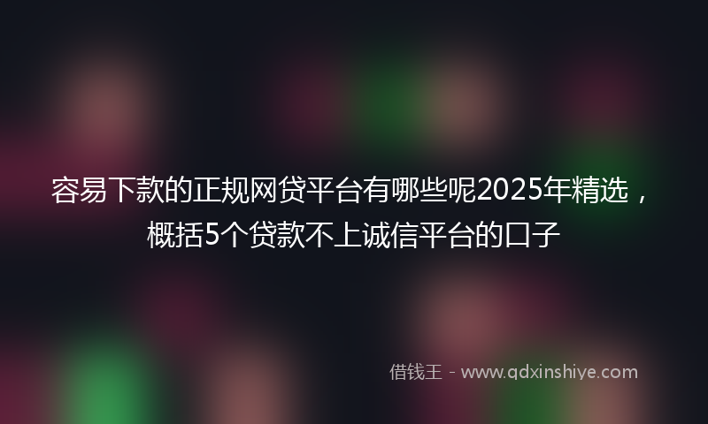 容易下款的正规网贷平台有哪些呢2025年精选，概括5个贷款不上诚信平台的口子