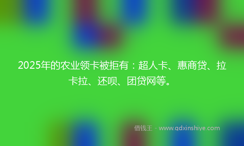 2025年的农业领卡被拒有：超人卡、惠商贷、拉卡拉、还呗、团贷网等。