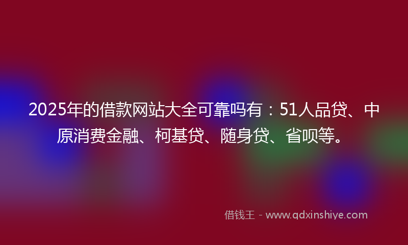 2025年的借款网站大全可靠吗有：51人品贷、中原消费金融、柯基贷、随身贷、省呗等。