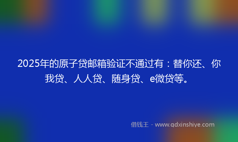 2025年的原子贷邮箱验证不通过有：替你还、你我贷、人人贷、随身贷、e微贷等。